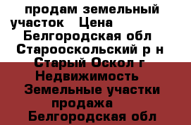 продам земельный участок › Цена ­ 450 000 - Белгородская обл., Старооскольский р-н, Старый Оскол г. Недвижимость » Земельные участки продажа   . Белгородская обл.